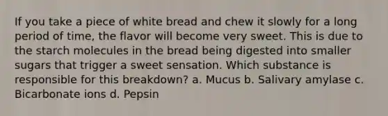 If you take a piece of white bread and chew it slowly for a long period of time, the flavor will become very sweet. This is due to the starch molecules in the bread being digested into smaller sugars that trigger a sweet sensation. Which substance is responsible for this breakdown? a. Mucus b. Salivary amylase c. Bicarbonate ions d. Pepsin