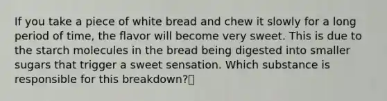 ​If you take a piece of white bread and chew it slowly for a long period of time, the flavor will become very sweet. This is due to the starch molecules in the bread being digested into smaller sugars that trigger a sweet sensation. Which substance is responsible for this breakdown?