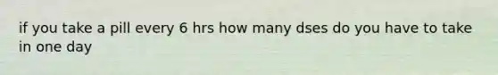 if you take a pill every 6 hrs how many dses do you have to take in one day