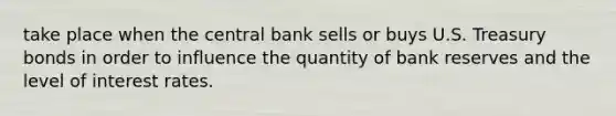 take place when the central bank sells or buys U.S. Treasury bonds in order to influence the quantity of bank reserves and the level of interest rates.