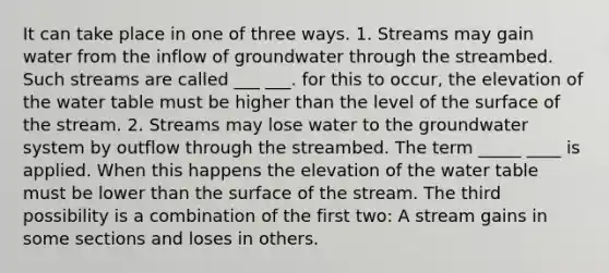 It can take place in one of three ways. 1. Streams may gain water from the inflow of groundwater through the streambed. Such streams are called ___ ___. for this to occur, the elevation of the water table must be higher than the level of the surface of the stream. 2. Streams may lose water to the groundwater system by outflow through the streambed. The term _____ ____ is applied. When this happens the elevation of the water table must be lower than the surface of the stream. The third possibility is a combination of the first two: A stream gains in some sections and loses in others.