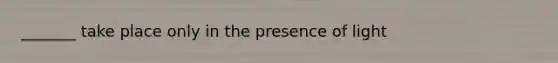 _______ take place only in the presence of light