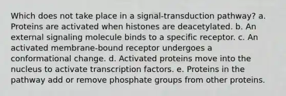 Which does not take place in a signal‑transduction pathway? a. Proteins are activated when histones are deacetylated. b. An external signaling molecule binds to a specific receptor. c. An activated membrane‑bound receptor undergoes a conformational change. d. Activated proteins move into the nucleus to activate transcription factors. e. Proteins in the pathway add or remove phosphate groups from other proteins.