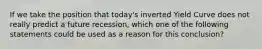 If we take the position that​ today's inverted Yield Curve does not really predict a future​ recession, which one of the following statements could be used as a reason for this​ conclusion?