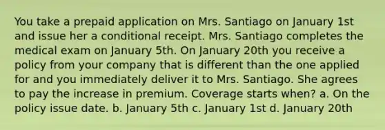 You take a prepaid application on Mrs. Santiago on January 1st and issue her a conditional receipt. Mrs. Santiago completes the medical exam on January 5th. On January 20th you receive a policy from your company that is different than the one applied for and you immediately deliver it to Mrs. Santiago. She agrees to pay the increase in premium. Coverage starts when? a. On the policy issue date. b. January 5th c. January 1st d. January 20th