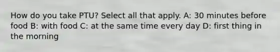 How do you take PTU? Select all that apply. A: 30 minutes before food B: with food C: at the same time every day D: first thing in the morning