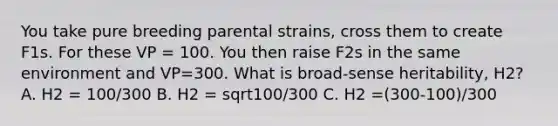 You take pure breeding parental strains, cross them to create F1s. For these VP = 100. You then raise F2s in the same environment and VP=300. What is broad-sense heritability, H2? A. H2 = 100/300 B. H2 = sqrt100/300 C. H2 =(300-100)/300