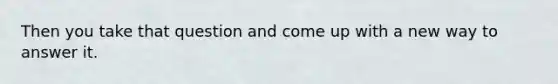 Then you take that question and come up with a new way to answer it.