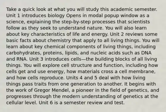 Take a quick look at what you will study this academic semester. Unit 1 introduces biology Opens in modal popup window as a science, explaining the step-by-step processes that scientists follow as they seek to understand nature. You will also learn about key characteristics of life and energy. Unit 2 reviews some basic facts about chemistry that apply to all living things. You will learn about key chemical components of living things, including carbohydrates, proteins, lipids, and nucleic acids such as DNA and RNA. Unit 3 introduces cells—the building blocks of all living things. You will explore cell structure and function, including how cells get and use energy, how materials cross a cell membrane, and how cells reproduce. Units 4 and 5 deal with how living things pass traits from one generation to another. It begins with the work of Gregor Mendel, a pioneer in the field of genetics, and progresses through the modern understanding of genetics at the cellular level. Unit 6 is a semester review and test.