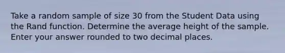 Take a random sample of size 30 from the Student Data using the Rand function. Determine the average height of the sample. Enter your answer rounded to two decimal places.