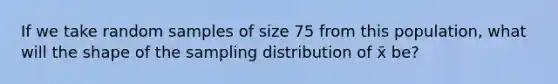 If we take random samples of size 75 from this population, what will the shape of the sampling distribution of x̄ be?