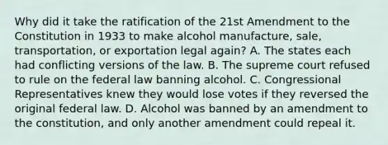 Why did it take the ratification of the 21st Amendment to the Constitution in 1933 to make alcohol manufacture, sale, transportation, or exportation legal again? A. The states each had conflicting versions of the law. B. The supreme court refused to rule on the federal law banning alcohol. C. Congressional Representatives knew they would lose votes if they reversed the original federal law. D. Alcohol was banned by an amendment to the constitution, and only another amendment could repeal it.