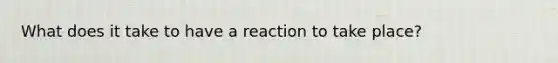 What does it take to have a reaction to take place?