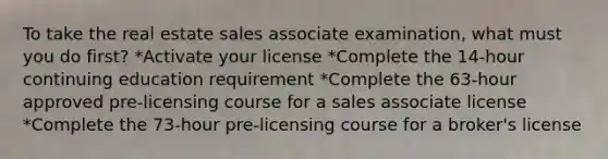 To take the real estate sales associate examination, what must you do first? *Activate your license *Complete the 14-hour continuing education requirement *Complete the 63-hour approved pre-licensing course for a sales associate license *Complete the 73-hour pre-licensing course for a broker's license