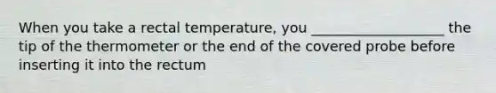 When you take a rectal temperature, you ___________________ the tip of the thermometer or the end of the covered probe before inserting it into the rectum