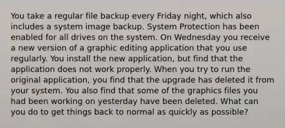 You take a regular file backup every Friday night, which also includes a system image backup. System Protection has been enabled for all drives on the system. On Wednesday you receive a new version of a graphic editing application that you use regularly. You install the new application, but find that the application does not work properly. When you try to run the original application, you find that the upgrade has deleted it from your system. You also find that some of the graphics files you had been working on yesterday have been deleted. What can you do to get things back to normal as quickly as possible?