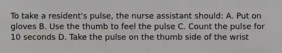 To take a resident's pulse, the nurse assistant should: A. Put on gloves B. Use the thumb to feel the pulse C. Count the pulse for 10 seconds D. Take the pulse on the thumb side of the wrist