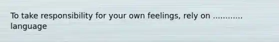 To take responsibility for your own feelings, rely on ............ language