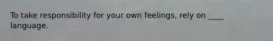 To take responsibility for your own feelings, rely on ____ language.