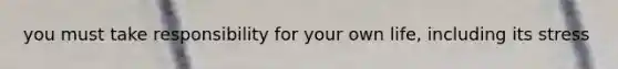 you must take responsibility for your own life, including its stress