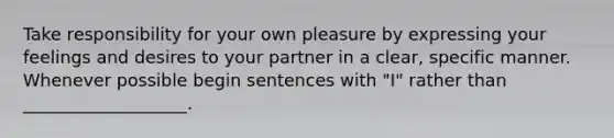 Take responsibility for your own pleasure by expressing your feelings and desires to your partner in a clear, specific manner. Whenever possible begin sentences with "I" rather than ___________________.