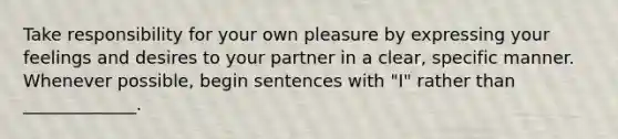 Take responsibility for your own pleasure by expressing your feelings and desires to your partner in a clear, specific manner. Whenever possible, begin sentences with "I" rather than _____________.