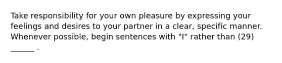 Take responsibility for your own pleasure by expressing your feelings and desires to your partner in a clear, specific manner. Whenever possible, begin sentences with "I" rather than (29) ______ .