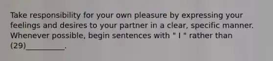 Take responsibility for your own pleasure by expressing your feelings and desires to your partner in a clear, specific manner. Whenever possible, begin sentences with " I " rather than (29)__________.