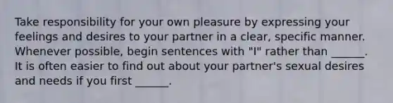 Take responsibility for your own pleasure by expressing your feelings and desires to your partner in a clear, specific manner. Whenever possible, begin sentences with "I" rather than ______. It is often easier to find out about your partner's sexual desires and needs if you first ______.