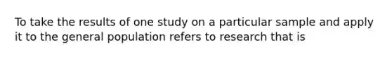 To take the results of one study on a particular sample and apply it to the general population refers to research that is