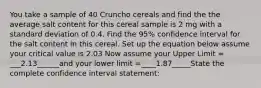 You take a sample of 40 Cruncho cereals and find the the average salt content for this cereal sample is 2 mg with a standard deviation of 0.4. Find the 95% confidence interval for the salt content in this cereal. Set up the equation below assume your critical value is 2.03 Now assume your Upper Limit = ___2.13______and your lower limit =____1.87_____State the complete confidence interval statement: