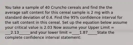 You take a sample of 40 Cruncho cereals and find the the average salt content for this cereal sample is 2 mg with a standard deviation of 0.4. Find the 95% confidence interval for the salt content in this cereal. Set up the equation below assume your critical value is 2.03 Now assume your Upper Limit = ___2.13______and your lower limit =____1.87_____State the complete confidence interval statement: