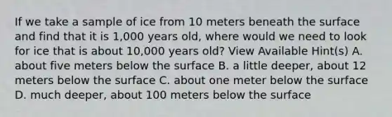 If we take a sample of ice from 10 meters beneath the surface and find that it is 1,000 years old, where would we need to look for ice that is about 10,000 years old? View Available Hint(s) A. about five meters below the surface B. a little deeper, about 12 meters below the surface C. about one meter below the surface D. much deeper, about 100 meters below the surface