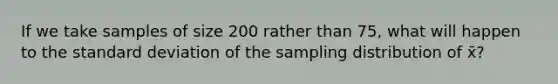 If we take samples of size 200 rather than 75, what will happen to the standard deviation of the sampling distribution of x̄?