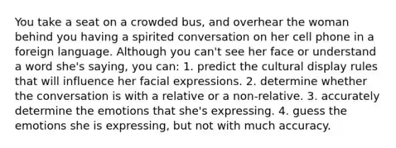 You take a seat on a crowded bus, and overhear the woman behind you having a spirited conversation on her cell phone in a foreign language. Although you can't see her face or understand a word she's saying, you can: 1. predict the cultural display rules that will influence her facial expressions. 2. determine whether the conversation is with a relative or a non-relative. 3. accurately determine the emotions that she's expressing. 4. guess the emotions she is expressing, but not with much accuracy.