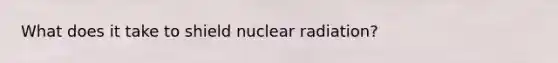 What does it take to shield nuclear radiation?