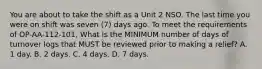 You are about to take the shift as a Unit 2 NSO. The last time you were on shift was seven (7) days ago. To meet the requirements of OP-AA-112-101, What is the MINIMUM number of days of turnover logs that MUST be reviewed prior to making a relief? A. 1 day. B. 2 days. C. 4 days. D. 7 days.