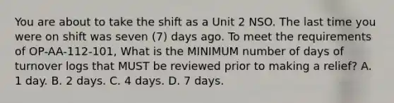 You are about to take the shift as a Unit 2 NSO. The last time you were on shift was seven (7) days ago. To meet the requirements of OP-AA-112-101, What is the MINIMUM number of days of turnover logs that MUST be reviewed prior to making a relief? A. 1 day. B. 2 days. C. 4 days. D. 7 days.