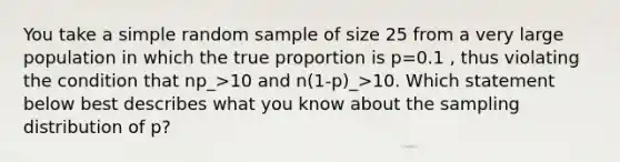 You take a simple random sample of size 25 from a very large population in which the true proportion is p=0.1 , thus violating the condition that np_>10 and n(1-p)_>10. Which statement below best describes what you know about the sampling distribution of p?