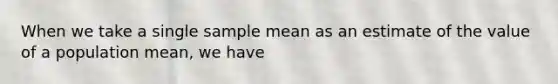 When we take a single sample mean as an estimate of the value of a population mean, we have