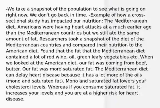 -We take a snapshot of the population to see what is going on right now. We don't go back in time. -Example of how a cross-sectional study has impacted our nutrition: The Mediterranean diet. Americans were having heart attacks at a much earlier age than the Mediterranean countries but we still ate the same amount of fat. Researchers took a snapshot of the diet of the Mediterranean countries and compared their nutrition to the American diet. Found that the fat that the Mediterranean diet contained a lot of red wine, oil, green leafy vegetables etc. When we looked at the American diet, our fat was coming from beef, butter. Our fat was more saturated fat. The Mediterranean diet can delay heart disease because it has a lot more of the oils (mono and saturated fat). Mono and saturated fat lowers your cholesterol levels. Whereas if you consume saturated fat, it increases your levels and you are at a higher risk for heart disease.