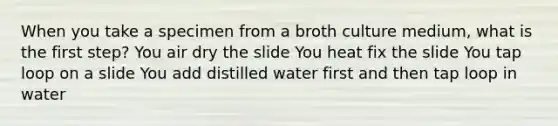 When you take a specimen from a broth culture medium, what is the first step? You air dry the slide You heat fix the slide You tap loop on a slide You add distilled water first and then tap loop in water