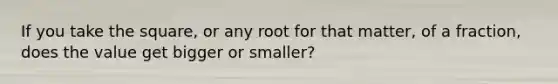 If you take the square, or any root for that matter, of a fraction, does the value get bigger or smaller?