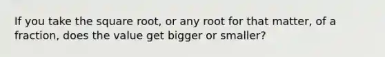 If you take the square root, or any root for that matter, of a fraction, does the value get bigger or smaller?