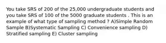 You take SRS of 200 of the 25,000 undergraduate students and you take SRS of 100 of the 5000 graduate students . This is an example of what type of sampling method ? A)Simple Random Sample B)Systematic Sampling C) Convenience sampling D) Stratified sampling E) Cluster sampling