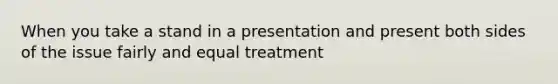 When you take a stand in a presentation and present both sides of the issue fairly and equal treatment