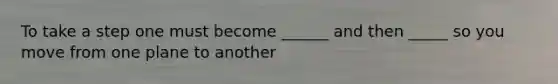 To take a step one must become ______ and then _____ so you move from one plane to another