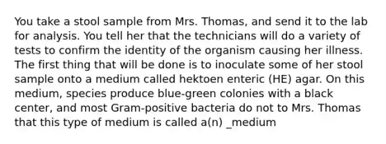 You take a stool sample from Mrs. Thomas, and send it to the lab for analysis. You tell her that the technicians will do a variety of tests to confirm the identity of the organism causing her illness. The first thing that will be done is to inoculate some of her stool sample onto a medium called hektoen enteric (HE) agar. On this medium, species produce blue-green colonies with a black center, and most Gram-positive bacteria do not to Mrs. Thomas that this type of medium is called a(n) _medium