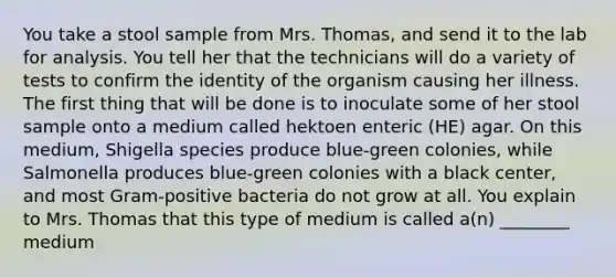 You take a stool sample from Mrs. Thomas, and send it to the lab for analysis. You tell her that the technicians will do a variety of tests to confirm the identity of the organism causing her illness. The first thing that will be done is to inoculate some of her stool sample onto a medium called hektoen enteric (HE) agar. On this medium, Shigella species produce blue-green colonies, while Salmonella produces blue-green colonies with a black center, and most Gram-positive bacteria do not grow at all. You explain to Mrs. Thomas that this type of medium is called a(n) ________ medium