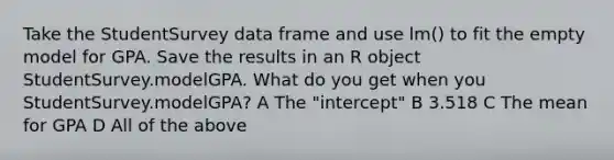 Take the StudentSurvey data frame and use lm() to fit the empty model for GPA. Save the results in an R object StudentSurvey.modelGPA. What do you get when you StudentSurvey.modelGPA? A The "intercept" B 3.518 C The mean for GPA D All of the above